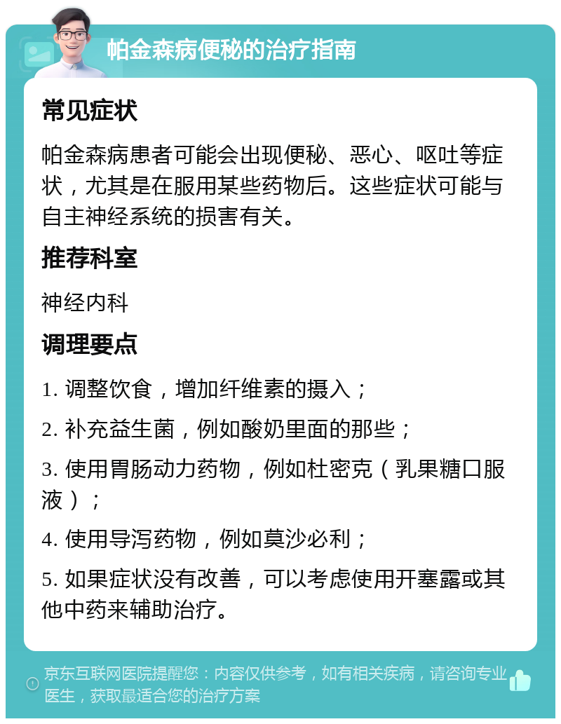 帕金森病便秘的治疗指南 常见症状 帕金森病患者可能会出现便秘、恶心、呕吐等症状，尤其是在服用某些药物后。这些症状可能与自主神经系统的损害有关。 推荐科室 神经内科 调理要点 1. 调整饮食，增加纤维素的摄入； 2. 补充益生菌，例如酸奶里面的那些； 3. 使用胃肠动力药物，例如杜密克（乳果糖口服液）； 4. 使用导泻药物，例如莫沙必利； 5. 如果症状没有改善，可以考虑使用开塞露或其他中药来辅助治疗。