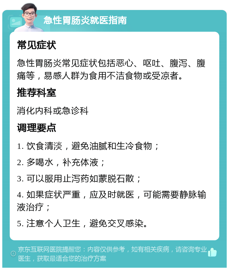 急性胃肠炎就医指南 常见症状 急性胃肠炎常见症状包括恶心、呕吐、腹泻、腹痛等，易感人群为食用不洁食物或受凉者。 推荐科室 消化内科或急诊科 调理要点 1. 饮食清淡，避免油腻和生冷食物； 2. 多喝水，补充体液； 3. 可以服用止泻药如蒙脱石散； 4. 如果症状严重，应及时就医，可能需要静脉输液治疗； 5. 注意个人卫生，避免交叉感染。