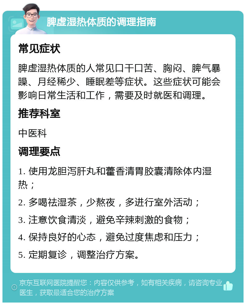 脾虚湿热体质的调理指南 常见症状 脾虚湿热体质的人常见口干口苦、胸闷、脾气暴躁、月经稀少、睡眠差等症状。这些症状可能会影响日常生活和工作，需要及时就医和调理。 推荐科室 中医科 调理要点 1. 使用龙胆泻肝丸和藿香清胃胶囊清除体内湿热； 2. 多喝祛湿茶，少熬夜，多进行室外活动； 3. 注意饮食清淡，避免辛辣刺激的食物； 4. 保持良好的心态，避免过度焦虑和压力； 5. 定期复诊，调整治疗方案。