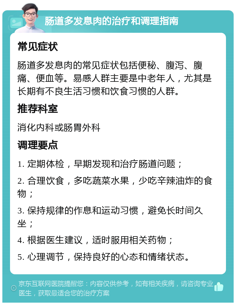 肠道多发息肉的治疗和调理指南 常见症状 肠道多发息肉的常见症状包括便秘、腹泻、腹痛、便血等。易感人群主要是中老年人，尤其是长期有不良生活习惯和饮食习惯的人群。 推荐科室 消化内科或肠胃外科 调理要点 1. 定期体检，早期发现和治疗肠道问题； 2. 合理饮食，多吃蔬菜水果，少吃辛辣油炸的食物； 3. 保持规律的作息和运动习惯，避免长时间久坐； 4. 根据医生建议，适时服用相关药物； 5. 心理调节，保持良好的心态和情绪状态。