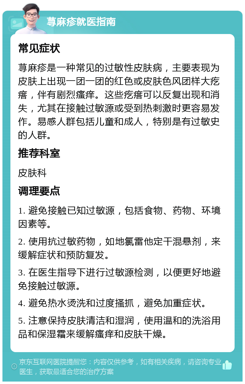 荨麻疹就医指南 常见症状 荨麻疹是一种常见的过敏性皮肤病，主要表现为皮肤上出现一团一团的红色或皮肤色风团样大疙瘩，伴有剧烈瘙痒。这些疙瘩可以反复出现和消失，尤其在接触过敏源或受到热刺激时更容易发作。易感人群包括儿童和成人，特别是有过敏史的人群。 推荐科室 皮肤科 调理要点 1. 避免接触已知过敏源，包括食物、药物、环境因素等。 2. 使用抗过敏药物，如地氯雷他定干混悬剂，来缓解症状和预防复发。 3. 在医生指导下进行过敏源检测，以便更好地避免接触过敏源。 4. 避免热水烫洗和过度搔抓，避免加重症状。 5. 注意保持皮肤清洁和湿润，使用温和的洗浴用品和保湿霜来缓解瘙痒和皮肤干燥。