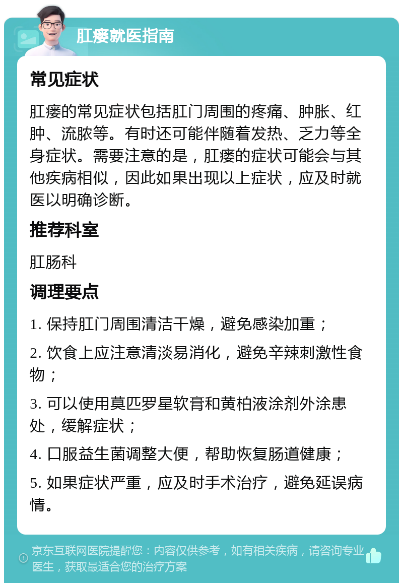 肛瘘就医指南 常见症状 肛瘘的常见症状包括肛门周围的疼痛、肿胀、红肿、流脓等。有时还可能伴随着发热、乏力等全身症状。需要注意的是，肛瘘的症状可能会与其他疾病相似，因此如果出现以上症状，应及时就医以明确诊断。 推荐科室 肛肠科 调理要点 1. 保持肛门周围清洁干燥，避免感染加重； 2. 饮食上应注意清淡易消化，避免辛辣刺激性食物； 3. 可以使用莫匹罗星软膏和黄柏液涂剂外涂患处，缓解症状； 4. 口服益生菌调整大便，帮助恢复肠道健康； 5. 如果症状严重，应及时手术治疗，避免延误病情。