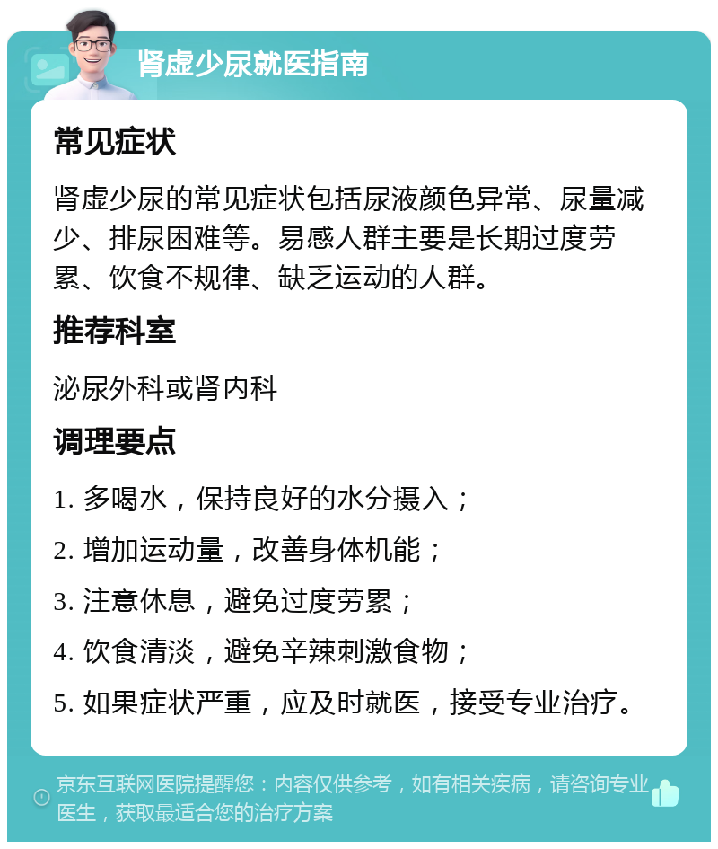 肾虚少尿就医指南 常见症状 肾虚少尿的常见症状包括尿液颜色异常、尿量减少、排尿困难等。易感人群主要是长期过度劳累、饮食不规律、缺乏运动的人群。 推荐科室 泌尿外科或肾内科 调理要点 1. 多喝水，保持良好的水分摄入； 2. 增加运动量，改善身体机能； 3. 注意休息，避免过度劳累； 4. 饮食清淡，避免辛辣刺激食物； 5. 如果症状严重，应及时就医，接受专业治疗。