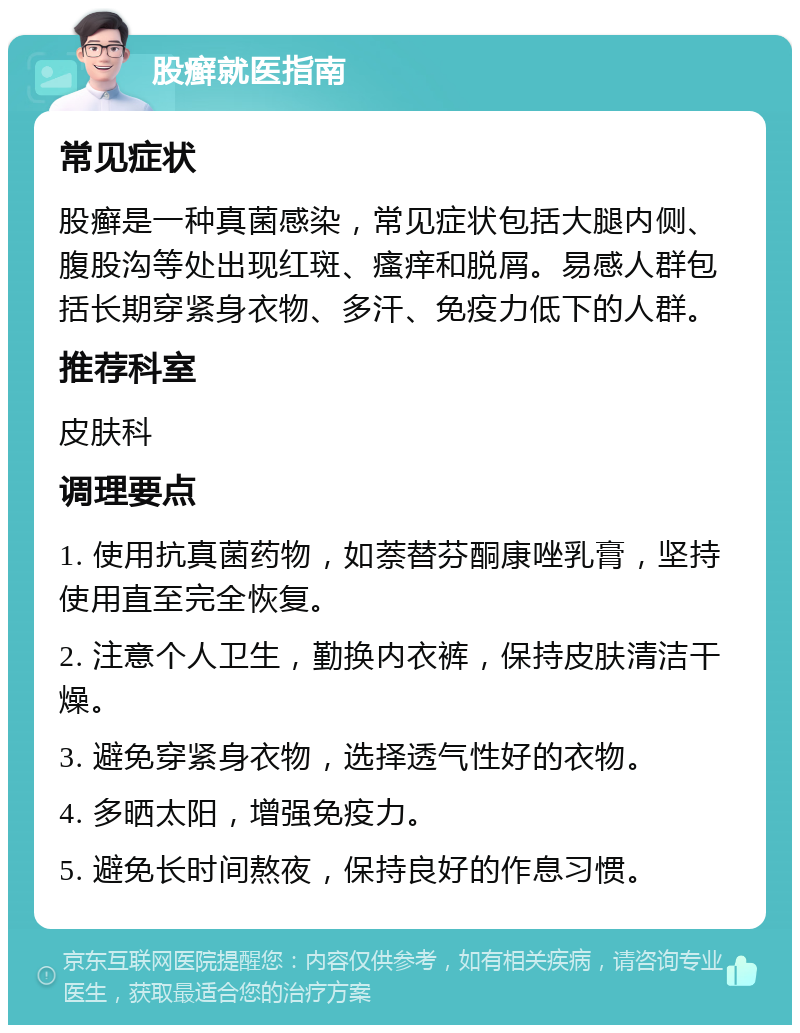 股癣就医指南 常见症状 股癣是一种真菌感染，常见症状包括大腿内侧、腹股沟等处出现红斑、瘙痒和脱屑。易感人群包括长期穿紧身衣物、多汗、免疫力低下的人群。 推荐科室 皮肤科 调理要点 1. 使用抗真菌药物，如萘替芬酮康唑乳膏，坚持使用直至完全恢复。 2. 注意个人卫生，勤换内衣裤，保持皮肤清洁干燥。 3. 避免穿紧身衣物，选择透气性好的衣物。 4. 多晒太阳，增强免疫力。 5. 避免长时间熬夜，保持良好的作息习惯。