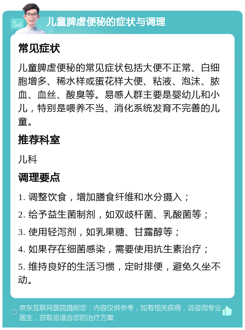 儿童脾虚便秘的症状与调理 常见症状 儿童脾虚便秘的常见症状包括大便不正常、白细胞增多、稀水样或蛋花样大便、粘液、泡沫、脓血、血丝、酸臭等。易感人群主要是婴幼儿和小儿，特别是喂养不当、消化系统发育不完善的儿童。 推荐科室 儿科 调理要点 1. 调整饮食，增加膳食纤维和水分摄入； 2. 给予益生菌制剂，如双歧杆菌、乳酸菌等； 3. 使用轻泻剂，如乳果糖、甘露醇等； 4. 如果存在细菌感染，需要使用抗生素治疗； 5. 维持良好的生活习惯，定时排便，避免久坐不动。