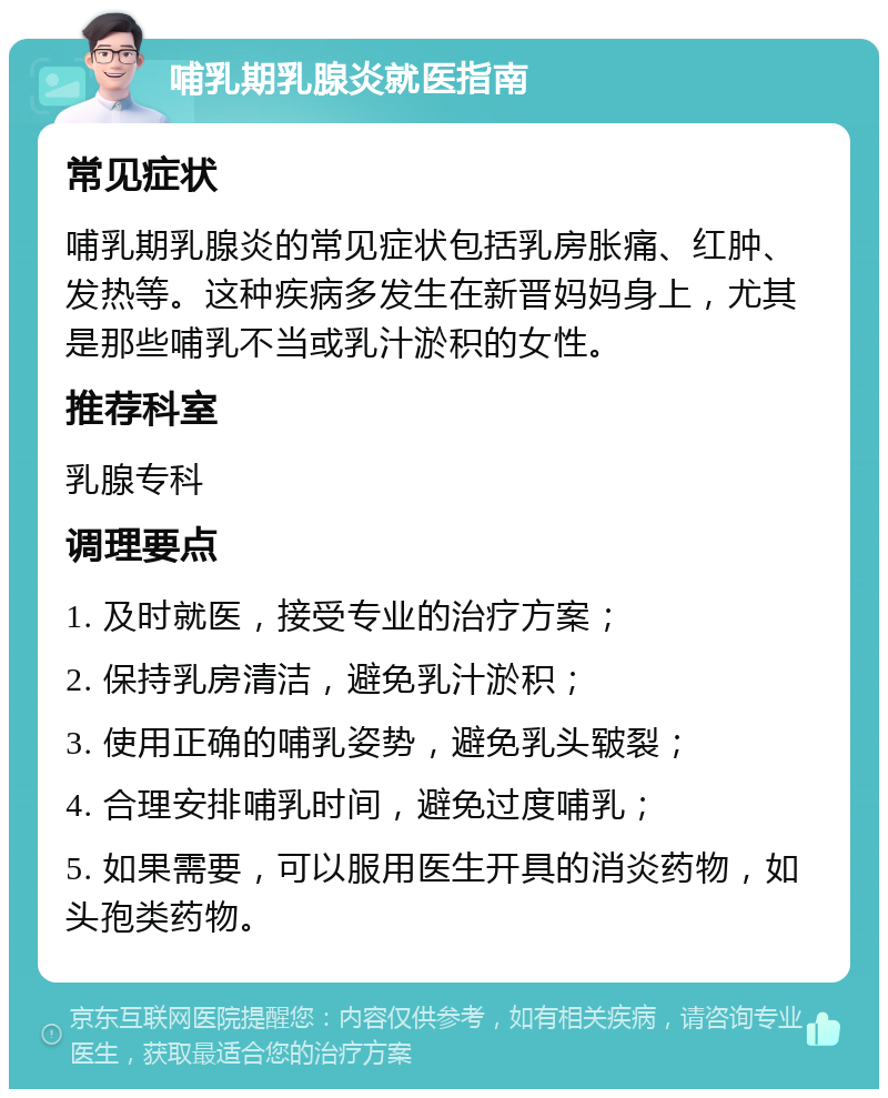 哺乳期乳腺炎就医指南 常见症状 哺乳期乳腺炎的常见症状包括乳房胀痛、红肿、发热等。这种疾病多发生在新晋妈妈身上，尤其是那些哺乳不当或乳汁淤积的女性。 推荐科室 乳腺专科 调理要点 1. 及时就医，接受专业的治疗方案； 2. 保持乳房清洁，避免乳汁淤积； 3. 使用正确的哺乳姿势，避免乳头皲裂； 4. 合理安排哺乳时间，避免过度哺乳； 5. 如果需要，可以服用医生开具的消炎药物，如头孢类药物。