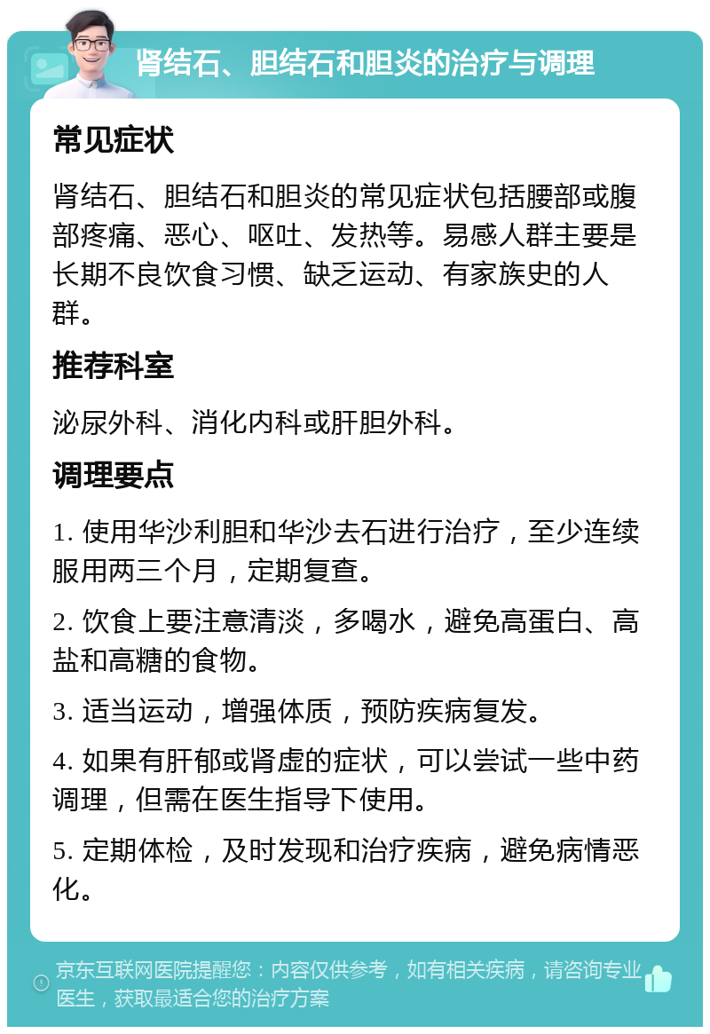 肾结石、胆结石和胆炎的治疗与调理 常见症状 肾结石、胆结石和胆炎的常见症状包括腰部或腹部疼痛、恶心、呕吐、发热等。易感人群主要是长期不良饮食习惯、缺乏运动、有家族史的人群。 推荐科室 泌尿外科、消化内科或肝胆外科。 调理要点 1. 使用华沙利胆和华沙去石进行治疗，至少连续服用两三个月，定期复查。 2. 饮食上要注意清淡，多喝水，避免高蛋白、高盐和高糖的食物。 3. 适当运动，增强体质，预防疾病复发。 4. 如果有肝郁或肾虚的症状，可以尝试一些中药调理，但需在医生指导下使用。 5. 定期体检，及时发现和治疗疾病，避免病情恶化。