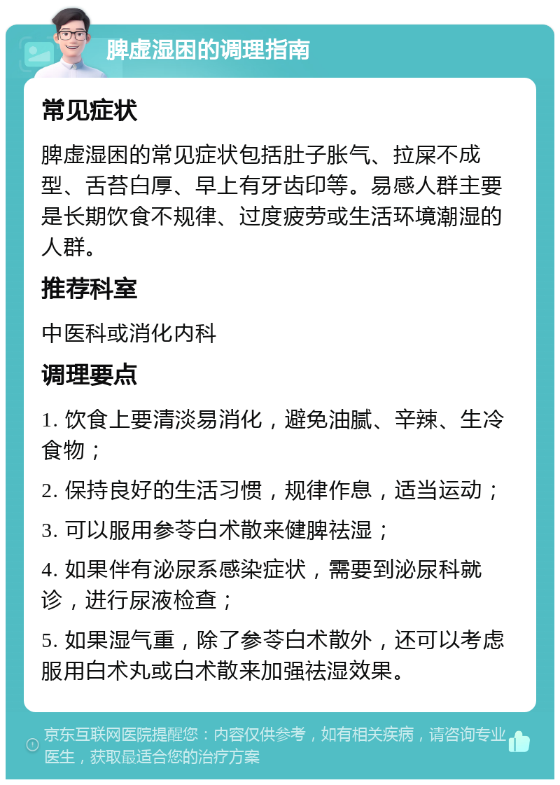 脾虚湿困的调理指南 常见症状 脾虚湿困的常见症状包括肚子胀气、拉屎不成型、舌苔白厚、早上有牙齿印等。易感人群主要是长期饮食不规律、过度疲劳或生活环境潮湿的人群。 推荐科室 中医科或消化内科 调理要点 1. 饮食上要清淡易消化，避免油腻、辛辣、生冷食物； 2. 保持良好的生活习惯，规律作息，适当运动； 3. 可以服用参苓白术散来健脾祛湿； 4. 如果伴有泌尿系感染症状，需要到泌尿科就诊，进行尿液检查； 5. 如果湿气重，除了参苓白术散外，还可以考虑服用白术丸或白术散来加强祛湿效果。