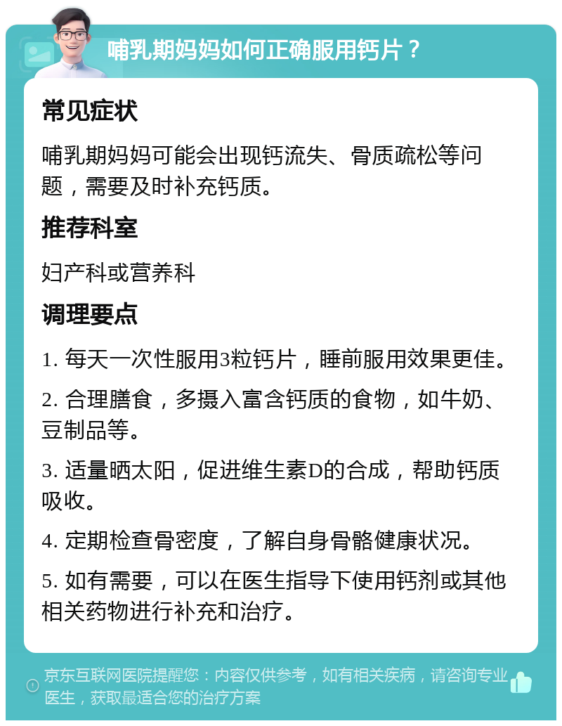 哺乳期妈妈如何正确服用钙片？ 常见症状 哺乳期妈妈可能会出现钙流失、骨质疏松等问题，需要及时补充钙质。 推荐科室 妇产科或营养科 调理要点 1. 每天一次性服用3粒钙片，睡前服用效果更佳。 2. 合理膳食，多摄入富含钙质的食物，如牛奶、豆制品等。 3. 适量晒太阳，促进维生素D的合成，帮助钙质吸收。 4. 定期检查骨密度，了解自身骨骼健康状况。 5. 如有需要，可以在医生指导下使用钙剂或其他相关药物进行补充和治疗。