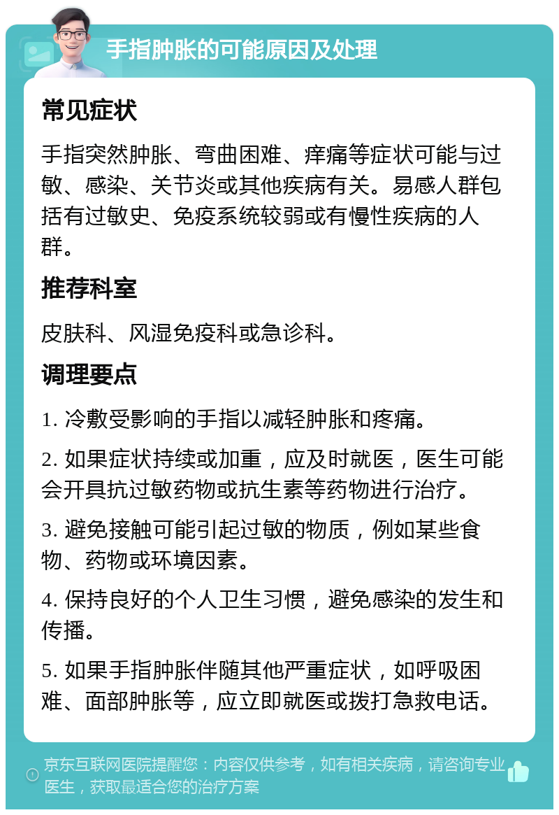 手指肿胀的可能原因及处理 常见症状 手指突然肿胀、弯曲困难、痒痛等症状可能与过敏、感染、关节炎或其他疾病有关。易感人群包括有过敏史、免疫系统较弱或有慢性疾病的人群。 推荐科室 皮肤科、风湿免疫科或急诊科。 调理要点 1. 冷敷受影响的手指以减轻肿胀和疼痛。 2. 如果症状持续或加重，应及时就医，医生可能会开具抗过敏药物或抗生素等药物进行治疗。 3. 避免接触可能引起过敏的物质，例如某些食物、药物或环境因素。 4. 保持良好的个人卫生习惯，避免感染的发生和传播。 5. 如果手指肿胀伴随其他严重症状，如呼吸困难、面部肿胀等，应立即就医或拨打急救电话。