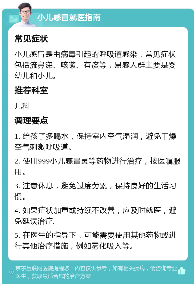 小儿感冒就医指南 常见症状 小儿感冒是由病毒引起的呼吸道感染，常见症状包括流鼻涕、咳嗽、有痰等，易感人群主要是婴幼儿和小儿。 推荐科室 儿科 调理要点 1. 给孩子多喝水，保持室内空气湿润，避免干燥空气刺激呼吸道。 2. 使用999小儿感冒灵等药物进行治疗，按医嘱服用。 3. 注意休息，避免过度劳累，保持良好的生活习惯。 4. 如果症状加重或持续不改善，应及时就医，避免延误治疗。 5. 在医生的指导下，可能需要使用其他药物或进行其他治疗措施，例如雾化吸入等。