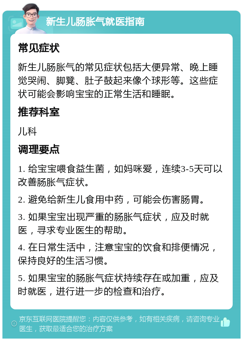 新生儿肠胀气就医指南 常见症状 新生儿肠胀气的常见症状包括大便异常、晚上睡觉哭闹、脚凳、肚子鼓起来像个球形等。这些症状可能会影响宝宝的正常生活和睡眠。 推荐科室 儿科 调理要点 1. 给宝宝喂食益生菌，如妈咪爱，连续3-5天可以改善肠胀气症状。 2. 避免给新生儿食用中药，可能会伤害肠胃。 3. 如果宝宝出现严重的肠胀气症状，应及时就医，寻求专业医生的帮助。 4. 在日常生活中，注意宝宝的饮食和排便情况，保持良好的生活习惯。 5. 如果宝宝的肠胀气症状持续存在或加重，应及时就医，进行进一步的检查和治疗。