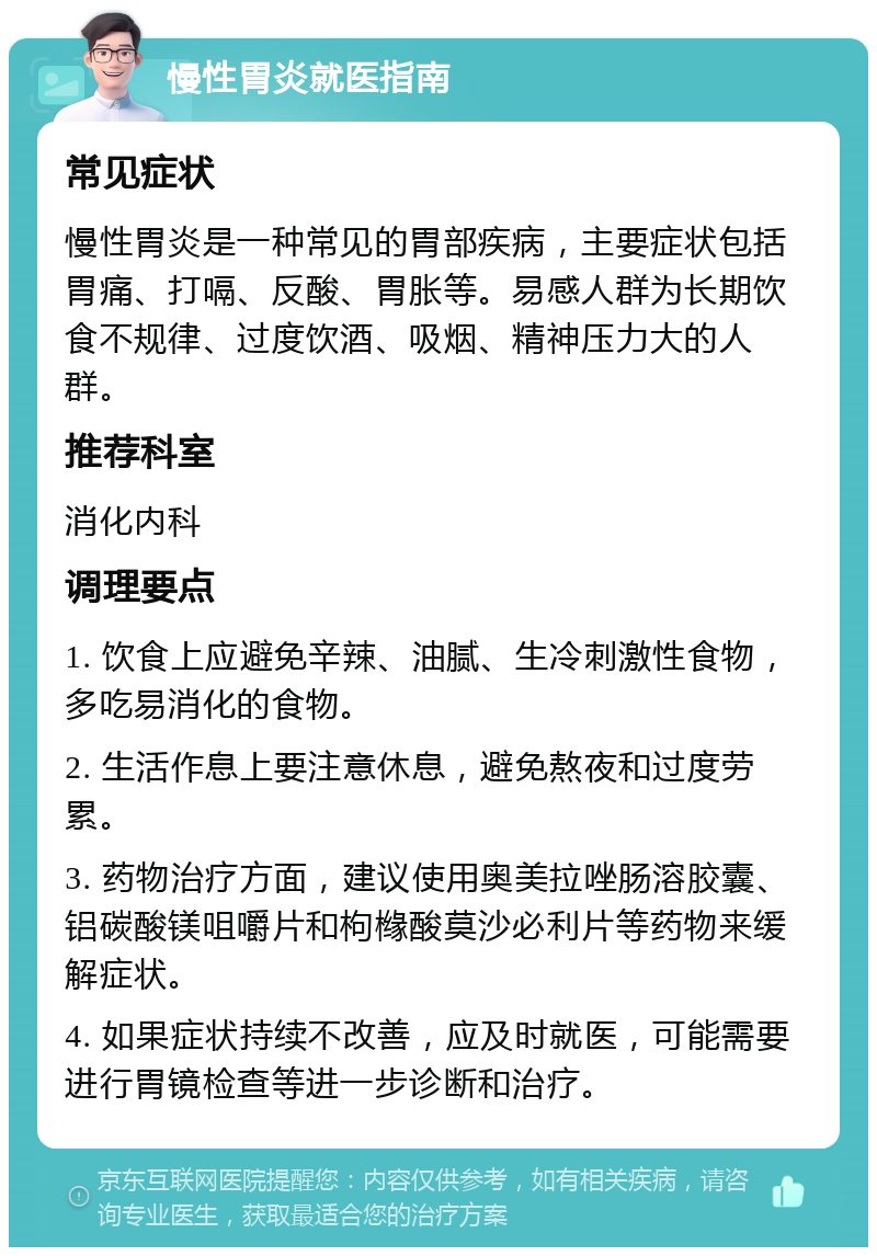 慢性胃炎就医指南 常见症状 慢性胃炎是一种常见的胃部疾病，主要症状包括胃痛、打嗝、反酸、胃胀等。易感人群为长期饮食不规律、过度饮酒、吸烟、精神压力大的人群。 推荐科室 消化内科 调理要点 1. 饮食上应避免辛辣、油腻、生冷刺激性食物，多吃易消化的食物。 2. 生活作息上要注意休息，避免熬夜和过度劳累。 3. 药物治疗方面，建议使用奥美拉唑肠溶胶囊、铝碳酸镁咀嚼片和枸橼酸莫沙必利片等药物来缓解症状。 4. 如果症状持续不改善，应及时就医，可能需要进行胃镜检查等进一步诊断和治疗。