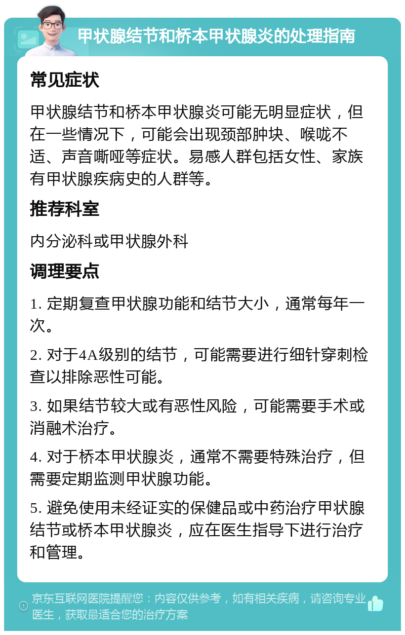 甲状腺结节和桥本甲状腺炎的处理指南 常见症状 甲状腺结节和桥本甲状腺炎可能无明显症状，但在一些情况下，可能会出现颈部肿块、喉咙不适、声音嘶哑等症状。易感人群包括女性、家族有甲状腺疾病史的人群等。 推荐科室 内分泌科或甲状腺外科 调理要点 1. 定期复查甲状腺功能和结节大小，通常每年一次。 2. 对于4A级别的结节，可能需要进行细针穿刺检查以排除恶性可能。 3. 如果结节较大或有恶性风险，可能需要手术或消融术治疗。 4. 对于桥本甲状腺炎，通常不需要特殊治疗，但需要定期监测甲状腺功能。 5. 避免使用未经证实的保健品或中药治疗甲状腺结节或桥本甲状腺炎，应在医生指导下进行治疗和管理。