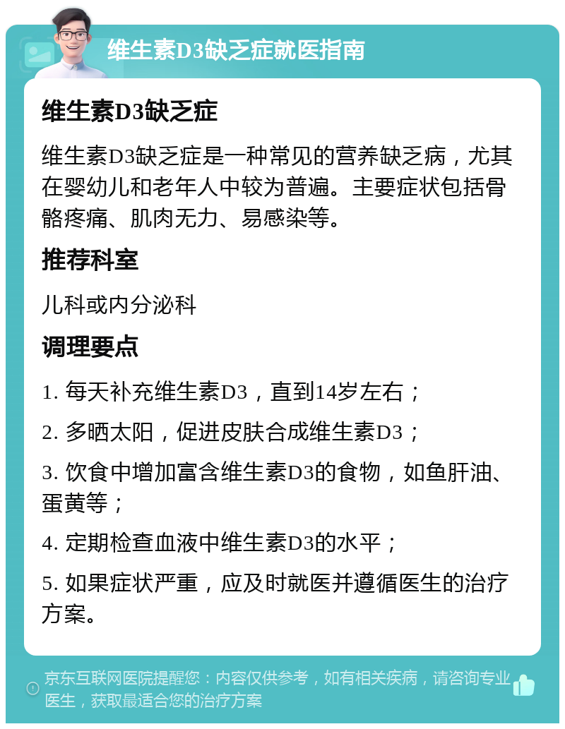 维生素D3缺乏症就医指南 维生素D3缺乏症 维生素D3缺乏症是一种常见的营养缺乏病，尤其在婴幼儿和老年人中较为普遍。主要症状包括骨骼疼痛、肌肉无力、易感染等。 推荐科室 儿科或内分泌科 调理要点 1. 每天补充维生素D3，直到14岁左右； 2. 多晒太阳，促进皮肤合成维生素D3； 3. 饮食中增加富含维生素D3的食物，如鱼肝油、蛋黄等； 4. 定期检查血液中维生素D3的水平； 5. 如果症状严重，应及时就医并遵循医生的治疗方案。