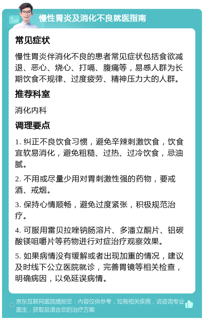 慢性胃炎及消化不良就医指南 常见症状 慢性胃炎伴消化不良的患者常见症状包括食欲减退、恶心、烧心、打嗝、腹痛等，易感人群为长期饮食不规律、过度疲劳、精神压力大的人群。 推荐科室 消化内科 调理要点 1. 纠正不良饮食习惯，避免辛辣刺激饮食，饮食宜软易消化，避免粗糙、过热、过冷饮食，忌油腻。 2. 不用或尽量少用对胃刺激性强的药物，要戒酒、戒烟。 3. 保持心情顺畅，避免过度紧张，积极规范治疗。 4. 可服用雷贝拉唑钠肠溶片、多潘立酮片、铝碳酸镁咀嚼片等药物进行对症治疗观察效果。 5. 如果病情没有缓解或者出现加重的情况，建议及时线下公立医院就诊，完善胃镜等相关检查，明确病因，以免延误病情。