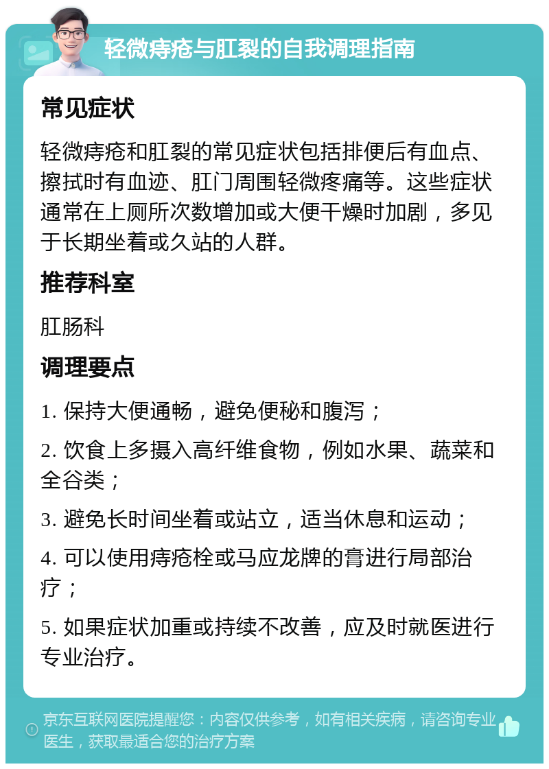 轻微痔疮与肛裂的自我调理指南 常见症状 轻微痔疮和肛裂的常见症状包括排便后有血点、擦拭时有血迹、肛门周围轻微疼痛等。这些症状通常在上厕所次数增加或大便干燥时加剧，多见于长期坐着或久站的人群。 推荐科室 肛肠科 调理要点 1. 保持大便通畅，避免便秘和腹泻； 2. 饮食上多摄入高纤维食物，例如水果、蔬菜和全谷类； 3. 避免长时间坐着或站立，适当休息和运动； 4. 可以使用痔疮栓或马应龙牌的膏进行局部治疗； 5. 如果症状加重或持续不改善，应及时就医进行专业治疗。