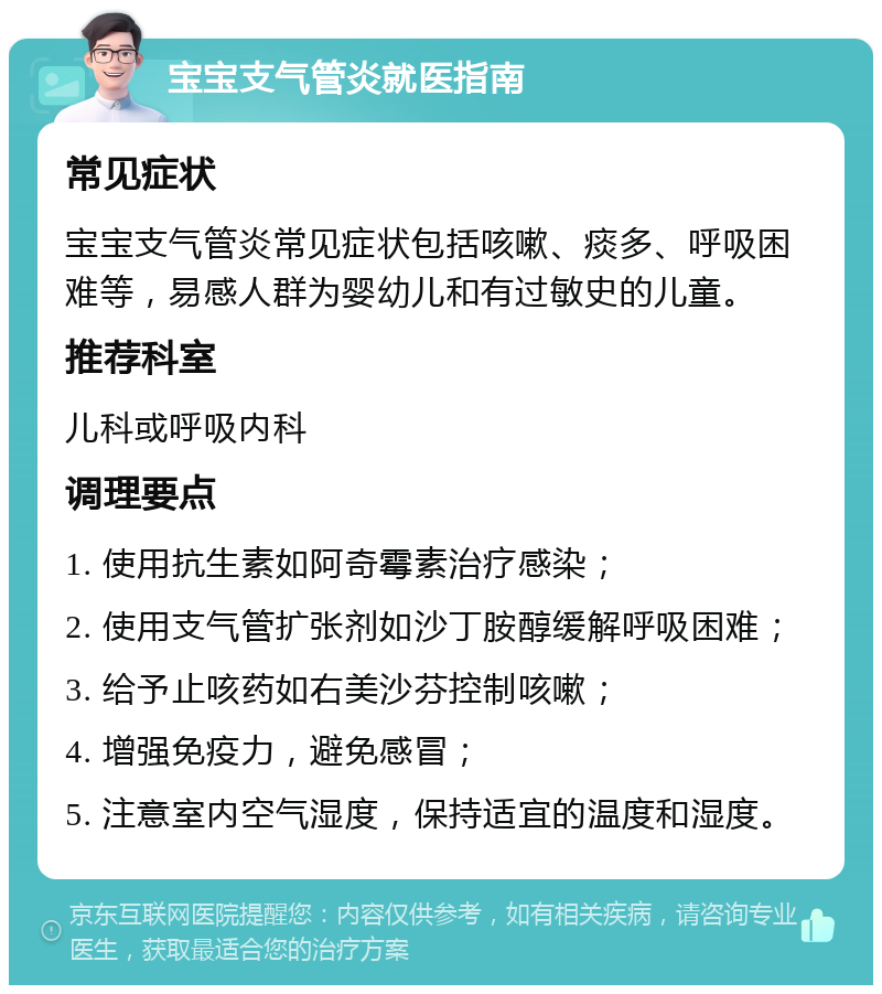 宝宝支气管炎就医指南 常见症状 宝宝支气管炎常见症状包括咳嗽、痰多、呼吸困难等，易感人群为婴幼儿和有过敏史的儿童。 推荐科室 儿科或呼吸内科 调理要点 1. 使用抗生素如阿奇霉素治疗感染； 2. 使用支气管扩张剂如沙丁胺醇缓解呼吸困难； 3. 给予止咳药如右美沙芬控制咳嗽； 4. 增强免疫力，避免感冒； 5. 注意室内空气湿度，保持适宜的温度和湿度。