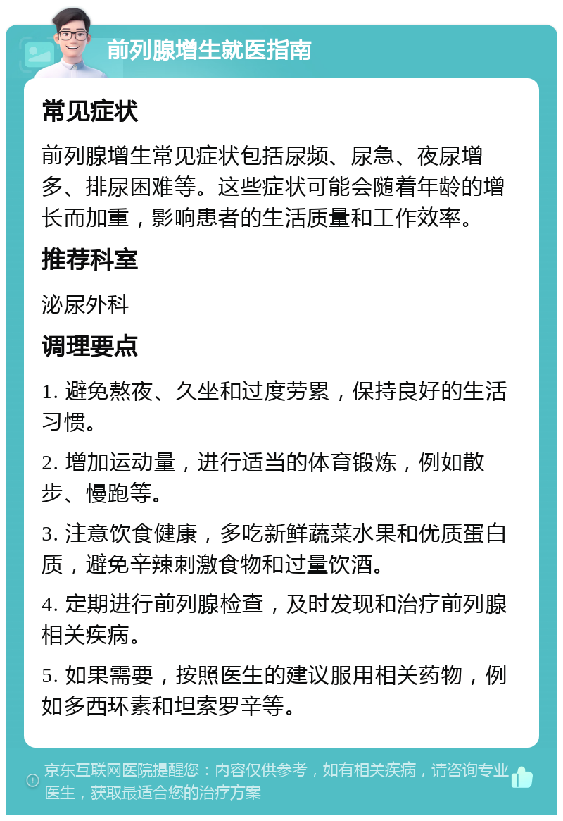 前列腺增生就医指南 常见症状 前列腺增生常见症状包括尿频、尿急、夜尿增多、排尿困难等。这些症状可能会随着年龄的增长而加重，影响患者的生活质量和工作效率。 推荐科室 泌尿外科 调理要点 1. 避免熬夜、久坐和过度劳累，保持良好的生活习惯。 2. 增加运动量，进行适当的体育锻炼，例如散步、慢跑等。 3. 注意饮食健康，多吃新鲜蔬菜水果和优质蛋白质，避免辛辣刺激食物和过量饮酒。 4. 定期进行前列腺检查，及时发现和治疗前列腺相关疾病。 5. 如果需要，按照医生的建议服用相关药物，例如多西环素和坦索罗辛等。