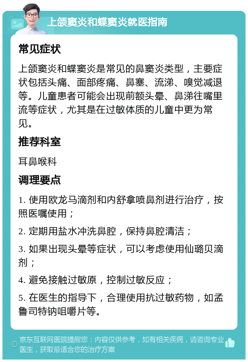 上颌窦炎和蝶窦炎就医指南 常见症状 上颌窦炎和蝶窦炎是常见的鼻窦炎类型，主要症状包括头痛、面部疼痛、鼻塞、流涕、嗅觉减退等。儿童患者可能会出现前额头晕、鼻涕往嘴里流等症状，尤其是在过敏体质的儿童中更为常见。 推荐科室 耳鼻喉科 调理要点 1. 使用欧龙马滴剂和内舒拿喷鼻剂进行治疗，按照医嘱使用； 2. 定期用盐水冲洗鼻腔，保持鼻腔清洁； 3. 如果出现头晕等症状，可以考虑使用仙璐贝滴剂； 4. 避免接触过敏原，控制过敏反应； 5. 在医生的指导下，合理使用抗过敏药物，如孟鲁司特钠咀嚼片等。