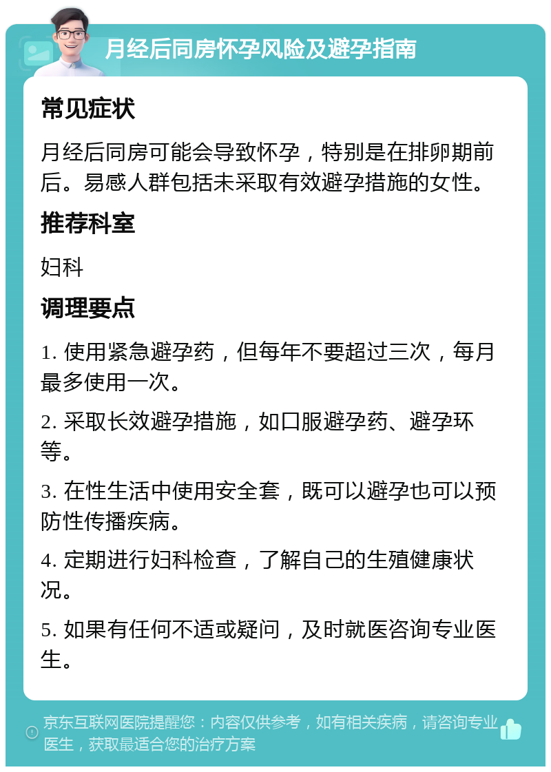 月经后同房怀孕风险及避孕指南 常见症状 月经后同房可能会导致怀孕，特别是在排卵期前后。易感人群包括未采取有效避孕措施的女性。 推荐科室 妇科 调理要点 1. 使用紧急避孕药，但每年不要超过三次，每月最多使用一次。 2. 采取长效避孕措施，如口服避孕药、避孕环等。 3. 在性生活中使用安全套，既可以避孕也可以预防性传播疾病。 4. 定期进行妇科检查，了解自己的生殖健康状况。 5. 如果有任何不适或疑问，及时就医咨询专业医生。