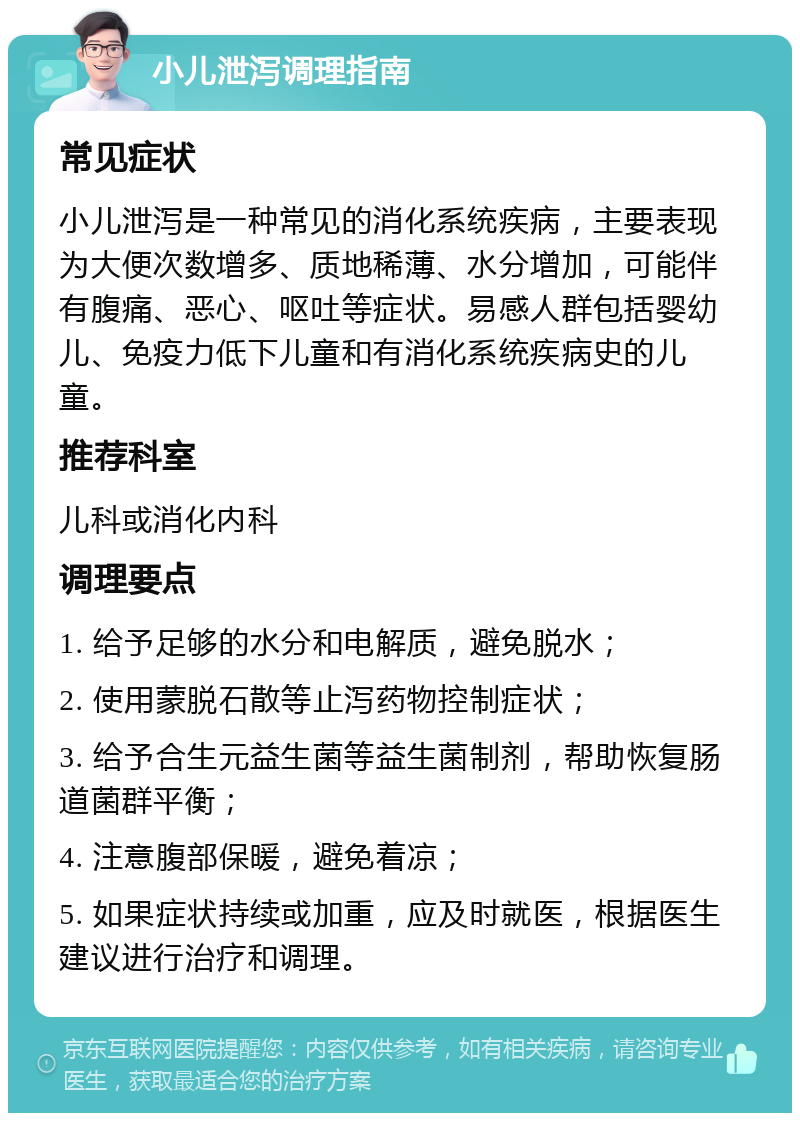 小儿泄泻调理指南 常见症状 小儿泄泻是一种常见的消化系统疾病，主要表现为大便次数增多、质地稀薄、水分增加，可能伴有腹痛、恶心、呕吐等症状。易感人群包括婴幼儿、免疫力低下儿童和有消化系统疾病史的儿童。 推荐科室 儿科或消化内科 调理要点 1. 给予足够的水分和电解质，避免脱水； 2. 使用蒙脱石散等止泻药物控制症状； 3. 给予合生元益生菌等益生菌制剂，帮助恢复肠道菌群平衡； 4. 注意腹部保暖，避免着凉； 5. 如果症状持续或加重，应及时就医，根据医生建议进行治疗和调理。