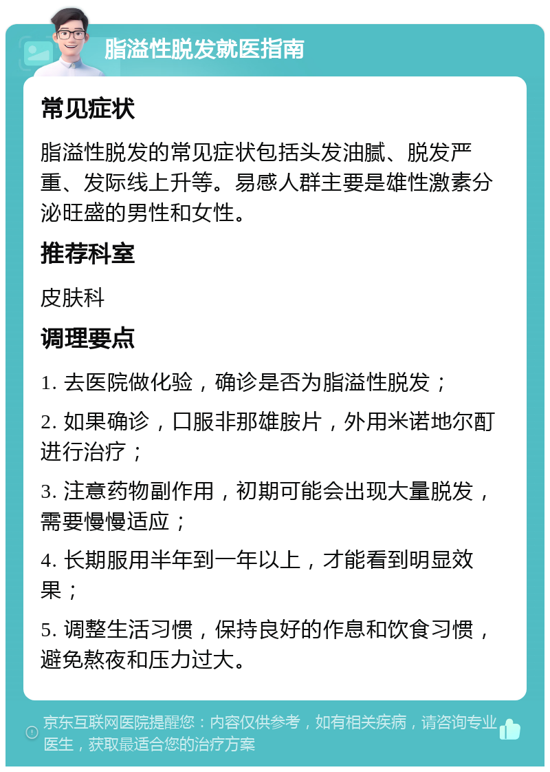 脂溢性脱发就医指南 常见症状 脂溢性脱发的常见症状包括头发油腻、脱发严重、发际线上升等。易感人群主要是雄性激素分泌旺盛的男性和女性。 推荐科室 皮肤科 调理要点 1. 去医院做化验，确诊是否为脂溢性脱发； 2. 如果确诊，口服非那雄胺片，外用米诺地尔酊进行治疗； 3. 注意药物副作用，初期可能会出现大量脱发，需要慢慢适应； 4. 长期服用半年到一年以上，才能看到明显效果； 5. 调整生活习惯，保持良好的作息和饮食习惯，避免熬夜和压力过大。