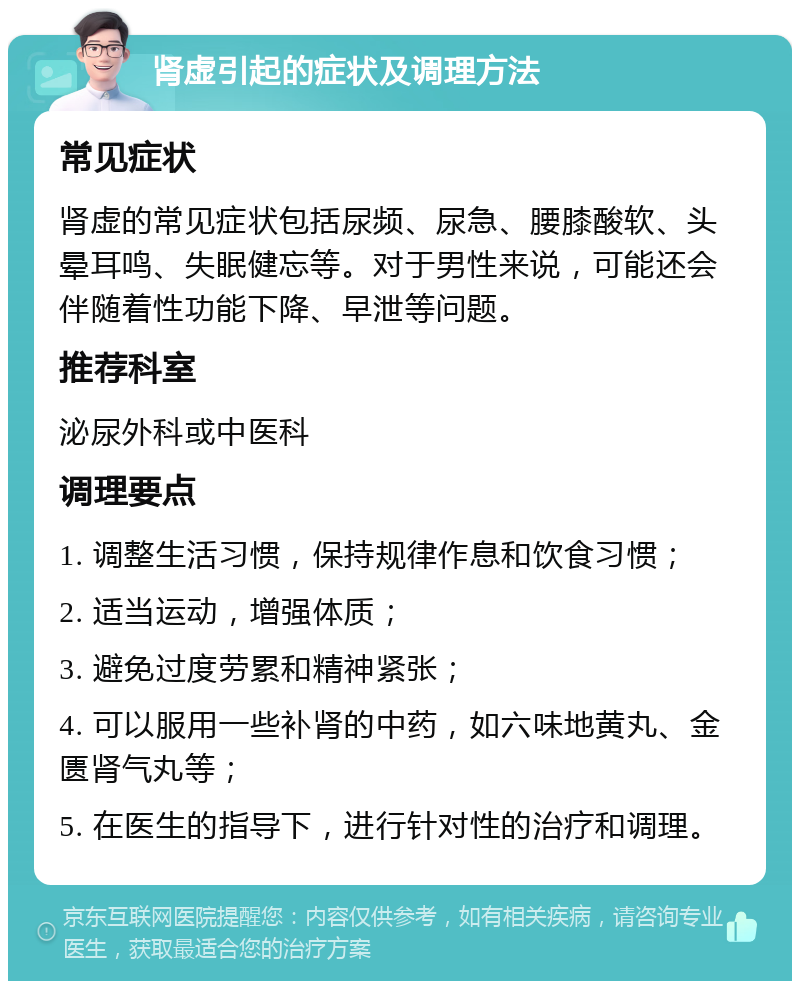 肾虚引起的症状及调理方法 常见症状 肾虚的常见症状包括尿频、尿急、腰膝酸软、头晕耳鸣、失眠健忘等。对于男性来说，可能还会伴随着性功能下降、早泄等问题。 推荐科室 泌尿外科或中医科 调理要点 1. 调整生活习惯，保持规律作息和饮食习惯； 2. 适当运动，增强体质； 3. 避免过度劳累和精神紧张； 4. 可以服用一些补肾的中药，如六味地黄丸、金匮肾气丸等； 5. 在医生的指导下，进行针对性的治疗和调理。