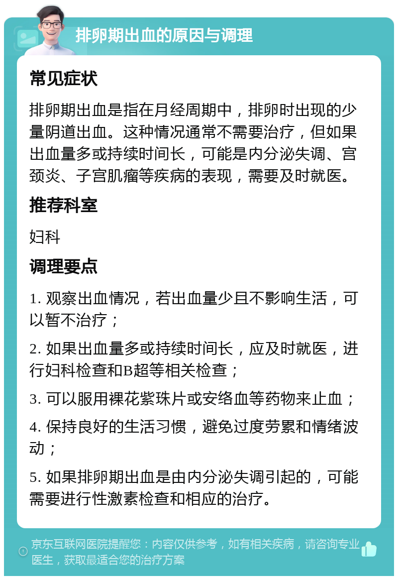 排卵期出血的原因与调理 常见症状 排卵期出血是指在月经周期中，排卵时出现的少量阴道出血。这种情况通常不需要治疗，但如果出血量多或持续时间长，可能是内分泌失调、宫颈炎、子宫肌瘤等疾病的表现，需要及时就医。 推荐科室 妇科 调理要点 1. 观察出血情况，若出血量少且不影响生活，可以暂不治疗； 2. 如果出血量多或持续时间长，应及时就医，进行妇科检查和B超等相关检查； 3. 可以服用裸花紫珠片或安络血等药物来止血； 4. 保持良好的生活习惯，避免过度劳累和情绪波动； 5. 如果排卵期出血是由内分泌失调引起的，可能需要进行性激素检查和相应的治疗。