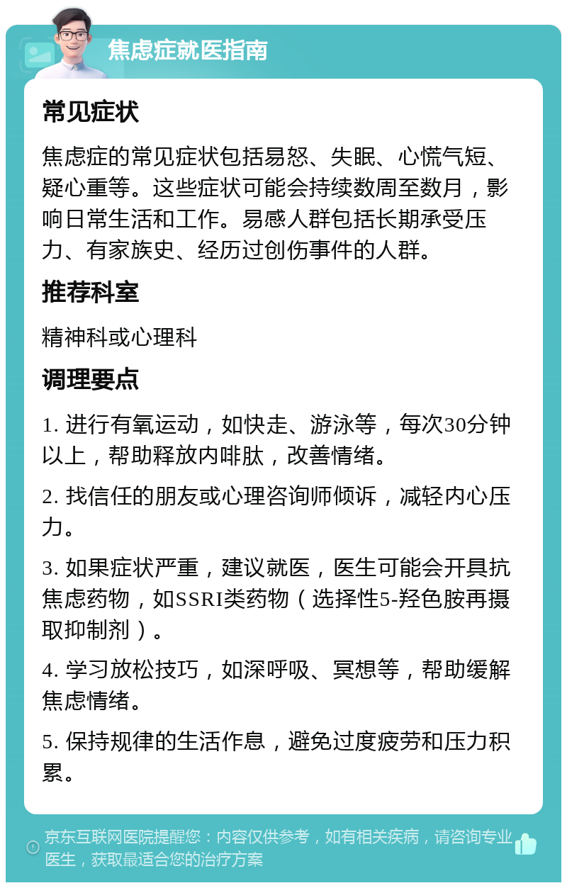 焦虑症就医指南 常见症状 焦虑症的常见症状包括易怒、失眠、心慌气短、疑心重等。这些症状可能会持续数周至数月，影响日常生活和工作。易感人群包括长期承受压力、有家族史、经历过创伤事件的人群。 推荐科室 精神科或心理科 调理要点 1. 进行有氧运动，如快走、游泳等，每次30分钟以上，帮助释放内啡肽，改善情绪。 2. 找信任的朋友或心理咨询师倾诉，减轻内心压力。 3. 如果症状严重，建议就医，医生可能会开具抗焦虑药物，如SSRI类药物（选择性5-羟色胺再摄取抑制剂）。 4. 学习放松技巧，如深呼吸、冥想等，帮助缓解焦虑情绪。 5. 保持规律的生活作息，避免过度疲劳和压力积累。