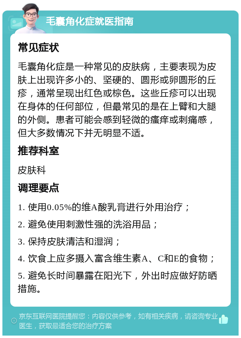 毛囊角化症就医指南 常见症状 毛囊角化症是一种常见的皮肤病，主要表现为皮肤上出现许多小的、坚硬的、圆形或卵圆形的丘疹，通常呈现出红色或棕色。这些丘疹可以出现在身体的任何部位，但最常见的是在上臂和大腿的外侧。患者可能会感到轻微的瘙痒或刺痛感，但大多数情况下并无明显不适。 推荐科室 皮肤科 调理要点 1. 使用0.05%的维A酸乳膏进行外用治疗； 2. 避免使用刺激性强的洗浴用品； 3. 保持皮肤清洁和湿润； 4. 饮食上应多摄入富含维生素A、C和E的食物； 5. 避免长时间暴露在阳光下，外出时应做好防晒措施。