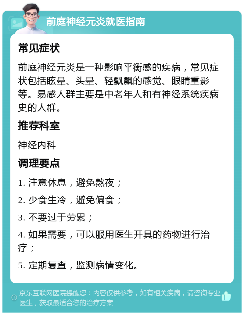 前庭神经元炎就医指南 常见症状 前庭神经元炎是一种影响平衡感的疾病，常见症状包括眩晕、头晕、轻飘飘的感觉、眼睛重影等。易感人群主要是中老年人和有神经系统疾病史的人群。 推荐科室 神经内科 调理要点 1. 注意休息，避免熬夜； 2. 少食生冷，避免偏食； 3. 不要过于劳累； 4. 如果需要，可以服用医生开具的药物进行治疗； 5. 定期复查，监测病情变化。