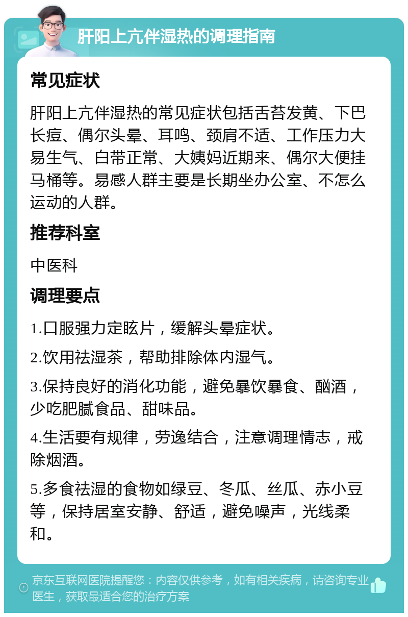 肝阳上亢伴湿热的调理指南 常见症状 肝阳上亢伴湿热的常见症状包括舌苔发黄、下巴长痘、偶尔头晕、耳鸣、颈肩不适、工作压力大易生气、白带正常、大姨妈近期来、偶尔大便挂马桶等。易感人群主要是长期坐办公室、不怎么运动的人群。 推荐科室 中医科 调理要点 1.口服强力定眩片，缓解头晕症状。 2.饮用祛湿茶，帮助排除体内湿气。 3.保持良好的消化功能，避免暴饮暴食、酗酒，少吃肥腻食品、甜味品。 4.生活要有规律，劳逸结合，注意调理情志，戒除烟酒。 5.多食祛湿的食物如绿豆、冬瓜、丝瓜、赤小豆等，保持居室安静、舒适，避免噪声，光线柔和。