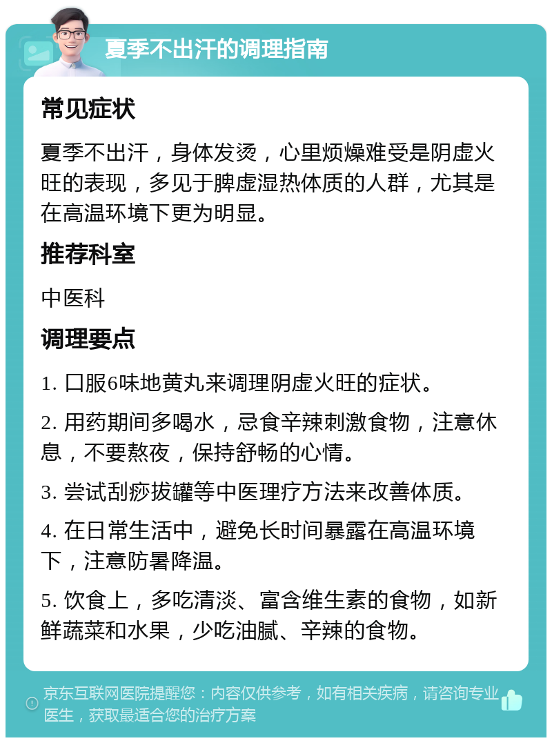 夏季不出汗的调理指南 常见症状 夏季不出汗，身体发烫，心里烦燥难受是阴虚火旺的表现，多见于脾虚湿热体质的人群，尤其是在高温环境下更为明显。 推荐科室 中医科 调理要点 1. 口服6味地黄丸来调理阴虚火旺的症状。 2. 用药期间多喝水，忌食辛辣刺激食物，注意休息，不要熬夜，保持舒畅的心情。 3. 尝试刮痧拔罐等中医理疗方法来改善体质。 4. 在日常生活中，避免长时间暴露在高温环境下，注意防暑降温。 5. 饮食上，多吃清淡、富含维生素的食物，如新鲜蔬菜和水果，少吃油腻、辛辣的食物。