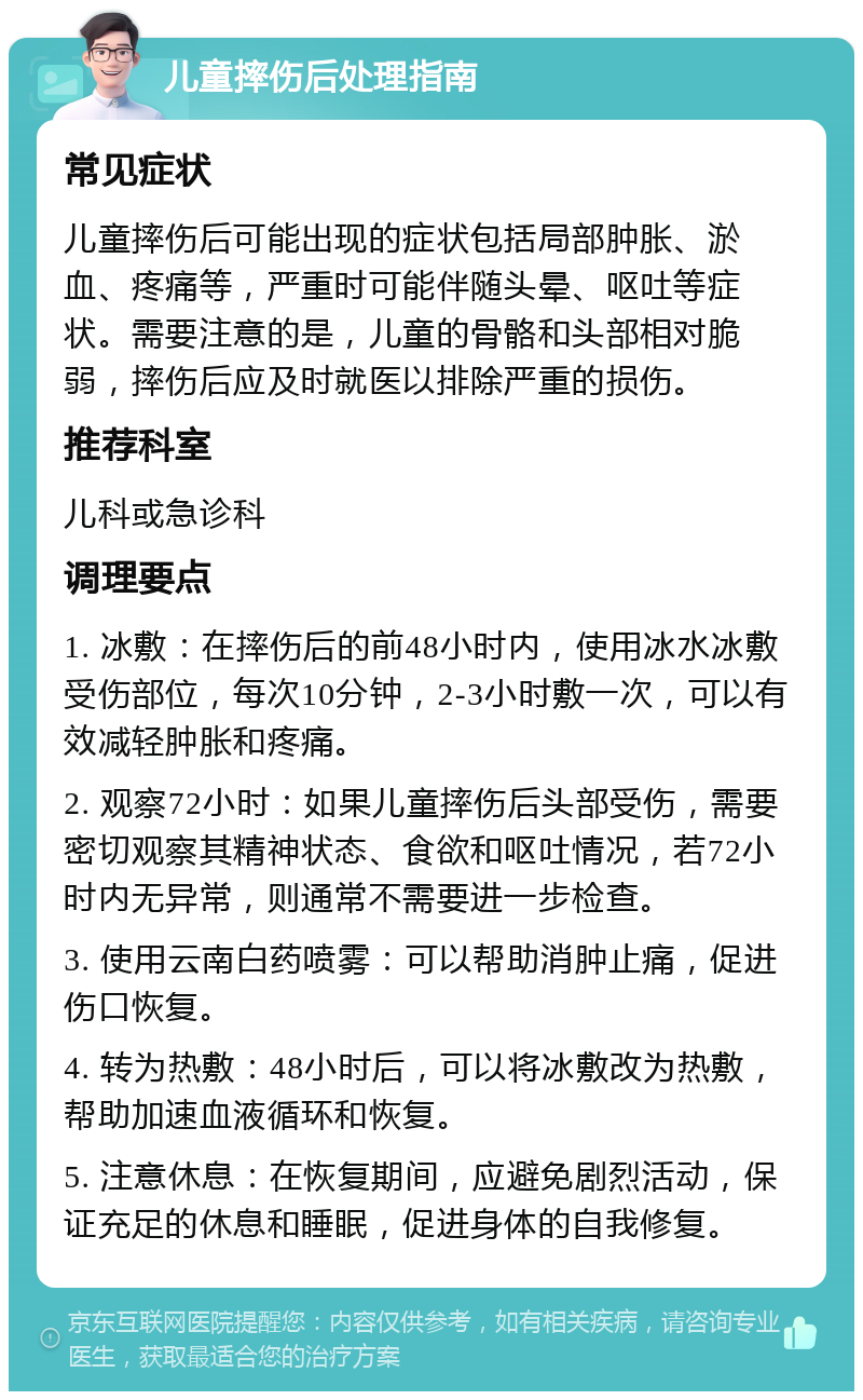 儿童摔伤后处理指南 常见症状 儿童摔伤后可能出现的症状包括局部肿胀、淤血、疼痛等，严重时可能伴随头晕、呕吐等症状。需要注意的是，儿童的骨骼和头部相对脆弱，摔伤后应及时就医以排除严重的损伤。 推荐科室 儿科或急诊科 调理要点 1. 冰敷：在摔伤后的前48小时内，使用冰水冰敷受伤部位，每次10分钟，2-3小时敷一次，可以有效减轻肿胀和疼痛。 2. 观察72小时：如果儿童摔伤后头部受伤，需要密切观察其精神状态、食欲和呕吐情况，若72小时内无异常，则通常不需要进一步检查。 3. 使用云南白药喷雾：可以帮助消肿止痛，促进伤口恢复。 4. 转为热敷：48小时后，可以将冰敷改为热敷，帮助加速血液循环和恢复。 5. 注意休息：在恢复期间，应避免剧烈活动，保证充足的休息和睡眠，促进身体的自我修复。