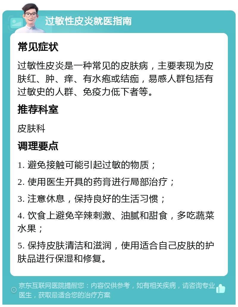 过敏性皮炎就医指南 常见症状 过敏性皮炎是一种常见的皮肤病，主要表现为皮肤红、肿、痒、有水疱或结痂，易感人群包括有过敏史的人群、免疫力低下者等。 推荐科室 皮肤科 调理要点 1. 避免接触可能引起过敏的物质； 2. 使用医生开具的药膏进行局部治疗； 3. 注意休息，保持良好的生活习惯； 4. 饮食上避免辛辣刺激、油腻和甜食，多吃蔬菜水果； 5. 保持皮肤清洁和滋润，使用适合自己皮肤的护肤品进行保湿和修复。