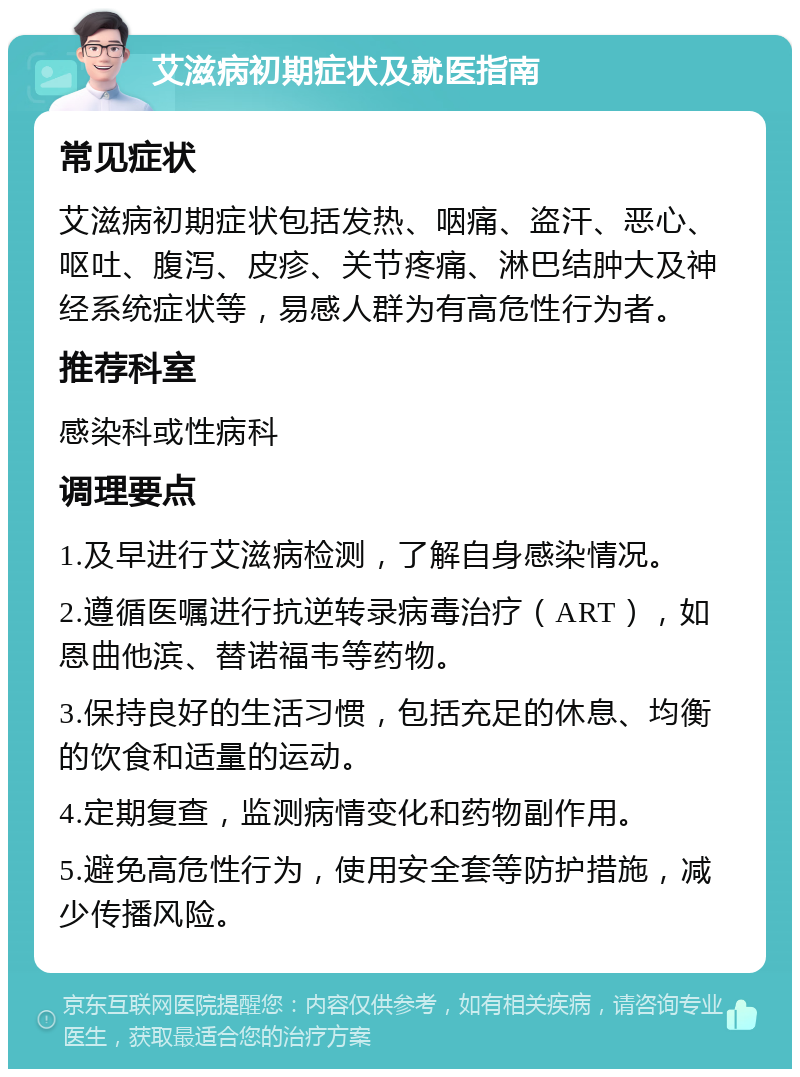 艾滋病初期症状及就医指南 常见症状 艾滋病初期症状包括发热、咽痛、盗汗、恶心、呕吐、腹泻、皮疹、关节疼痛、淋巴结肿大及神经系统症状等，易感人群为有高危性行为者。 推荐科室 感染科或性病科 调理要点 1.及早进行艾滋病检测，了解自身感染情况。 2.遵循医嘱进行抗逆转录病毒治疗（ART），如恩曲他滨、替诺福韦等药物。 3.保持良好的生活习惯，包括充足的休息、均衡的饮食和适量的运动。 4.定期复查，监测病情变化和药物副作用。 5.避免高危性行为，使用安全套等防护措施，减少传播风险。