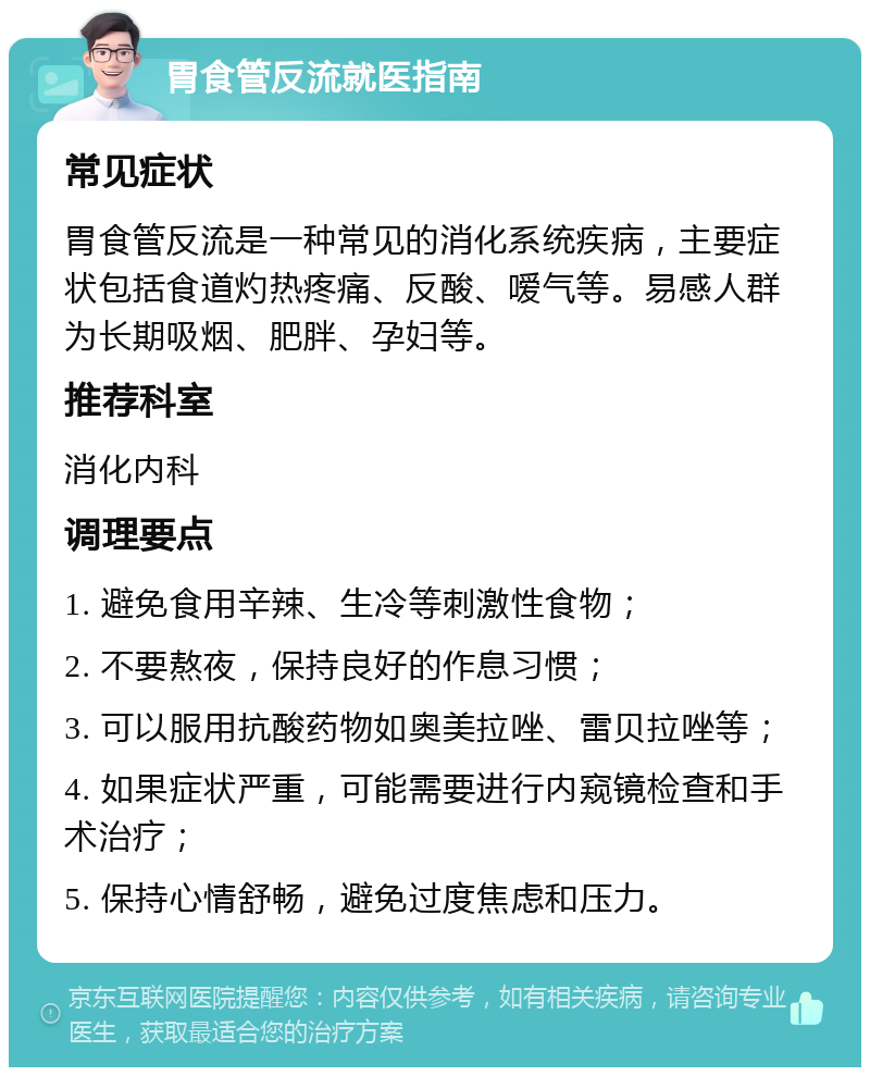 胃食管反流就医指南 常见症状 胃食管反流是一种常见的消化系统疾病，主要症状包括食道灼热疼痛、反酸、嗳气等。易感人群为长期吸烟、肥胖、孕妇等。 推荐科室 消化内科 调理要点 1. 避免食用辛辣、生冷等刺激性食物； 2. 不要熬夜，保持良好的作息习惯； 3. 可以服用抗酸药物如奥美拉唑、雷贝拉唑等； 4. 如果症状严重，可能需要进行内窥镜检查和手术治疗； 5. 保持心情舒畅，避免过度焦虑和压力。