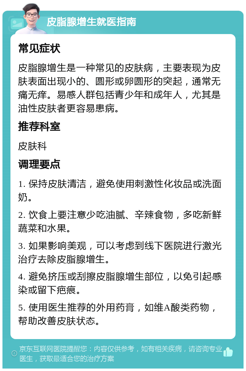 皮脂腺增生就医指南 常见症状 皮脂腺增生是一种常见的皮肤病，主要表现为皮肤表面出现小的、圆形或卵圆形的突起，通常无痛无痒。易感人群包括青少年和成年人，尤其是油性皮肤者更容易患病。 推荐科室 皮肤科 调理要点 1. 保持皮肤清洁，避免使用刺激性化妆品或洗面奶。 2. 饮食上要注意少吃油腻、辛辣食物，多吃新鲜蔬菜和水果。 3. 如果影响美观，可以考虑到线下医院进行激光治疗去除皮脂腺增生。 4. 避免挤压或刮擦皮脂腺增生部位，以免引起感染或留下疤痕。 5. 使用医生推荐的外用药膏，如维A酸类药物，帮助改善皮肤状态。