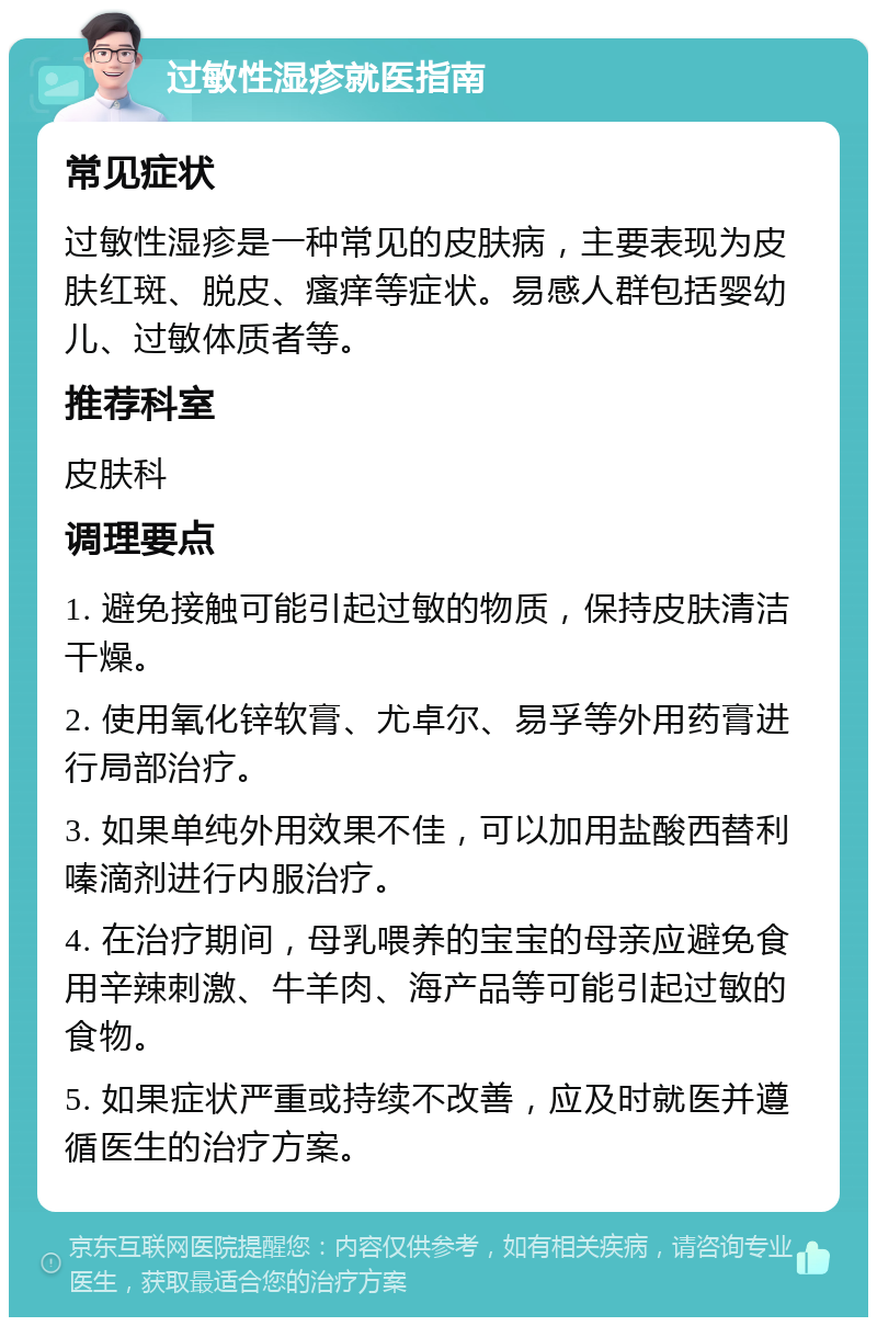 过敏性湿疹就医指南 常见症状 过敏性湿疹是一种常见的皮肤病，主要表现为皮肤红斑、脱皮、瘙痒等症状。易感人群包括婴幼儿、过敏体质者等。 推荐科室 皮肤科 调理要点 1. 避免接触可能引起过敏的物质，保持皮肤清洁干燥。 2. 使用氧化锌软膏、尤卓尔、易孚等外用药膏进行局部治疗。 3. 如果单纯外用效果不佳，可以加用盐酸西替利嗪滴剂进行内服治疗。 4. 在治疗期间，母乳喂养的宝宝的母亲应避免食用辛辣刺激、牛羊肉、海产品等可能引起过敏的食物。 5. 如果症状严重或持续不改善，应及时就医并遵循医生的治疗方案。