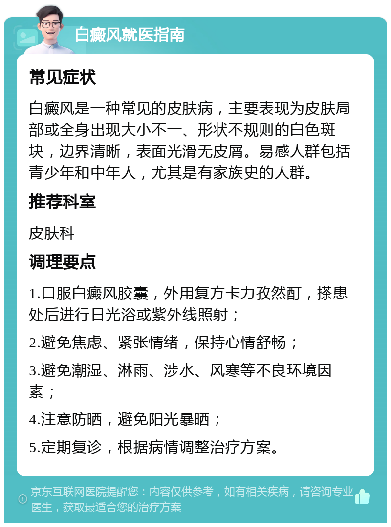 白癜风就医指南 常见症状 白癜风是一种常见的皮肤病，主要表现为皮肤局部或全身出现大小不一、形状不规则的白色斑块，边界清晰，表面光滑无皮屑。易感人群包括青少年和中年人，尤其是有家族史的人群。 推荐科室 皮肤科 调理要点 1.口服白癜风胶囊，外用复方卡力孜然酊，搽患处后进行日光浴或紫外线照射； 2.避免焦虑、紧张情绪，保持心情舒畅； 3.避免潮湿、淋雨、涉水、风寒等不良环境因素； 4.注意防晒，避免阳光暴晒； 5.定期复诊，根据病情调整治疗方案。