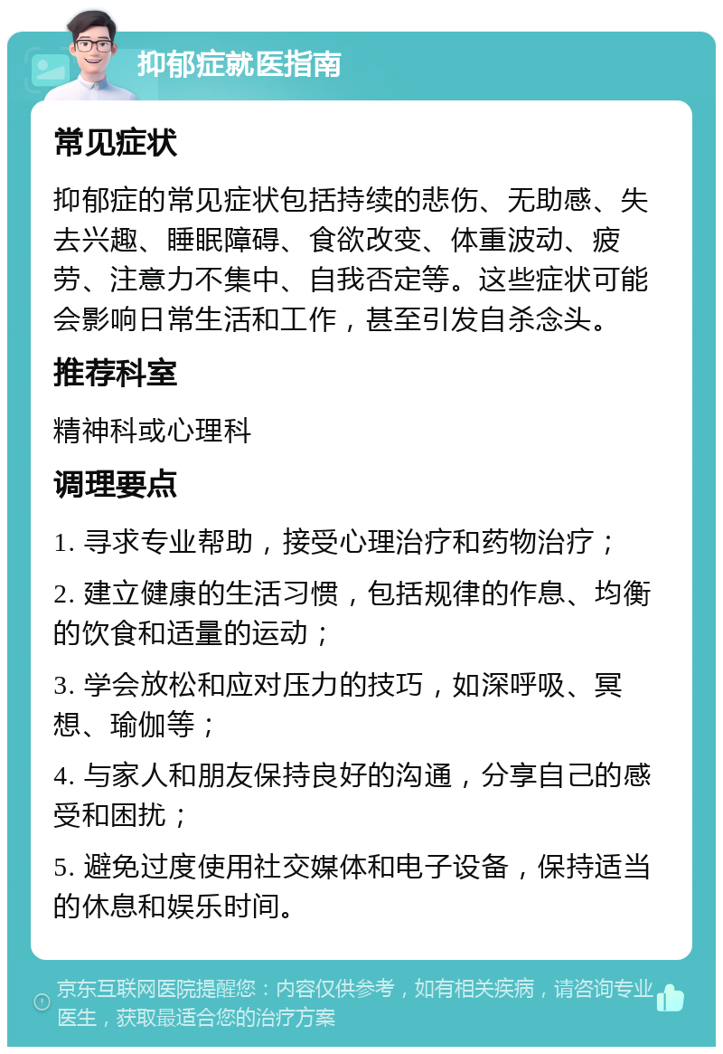 抑郁症就医指南 常见症状 抑郁症的常见症状包括持续的悲伤、无助感、失去兴趣、睡眠障碍、食欲改变、体重波动、疲劳、注意力不集中、自我否定等。这些症状可能会影响日常生活和工作，甚至引发自杀念头。 推荐科室 精神科或心理科 调理要点 1. 寻求专业帮助，接受心理治疗和药物治疗； 2. 建立健康的生活习惯，包括规律的作息、均衡的饮食和适量的运动； 3. 学会放松和应对压力的技巧，如深呼吸、冥想、瑜伽等； 4. 与家人和朋友保持良好的沟通，分享自己的感受和困扰； 5. 避免过度使用社交媒体和电子设备，保持适当的休息和娱乐时间。