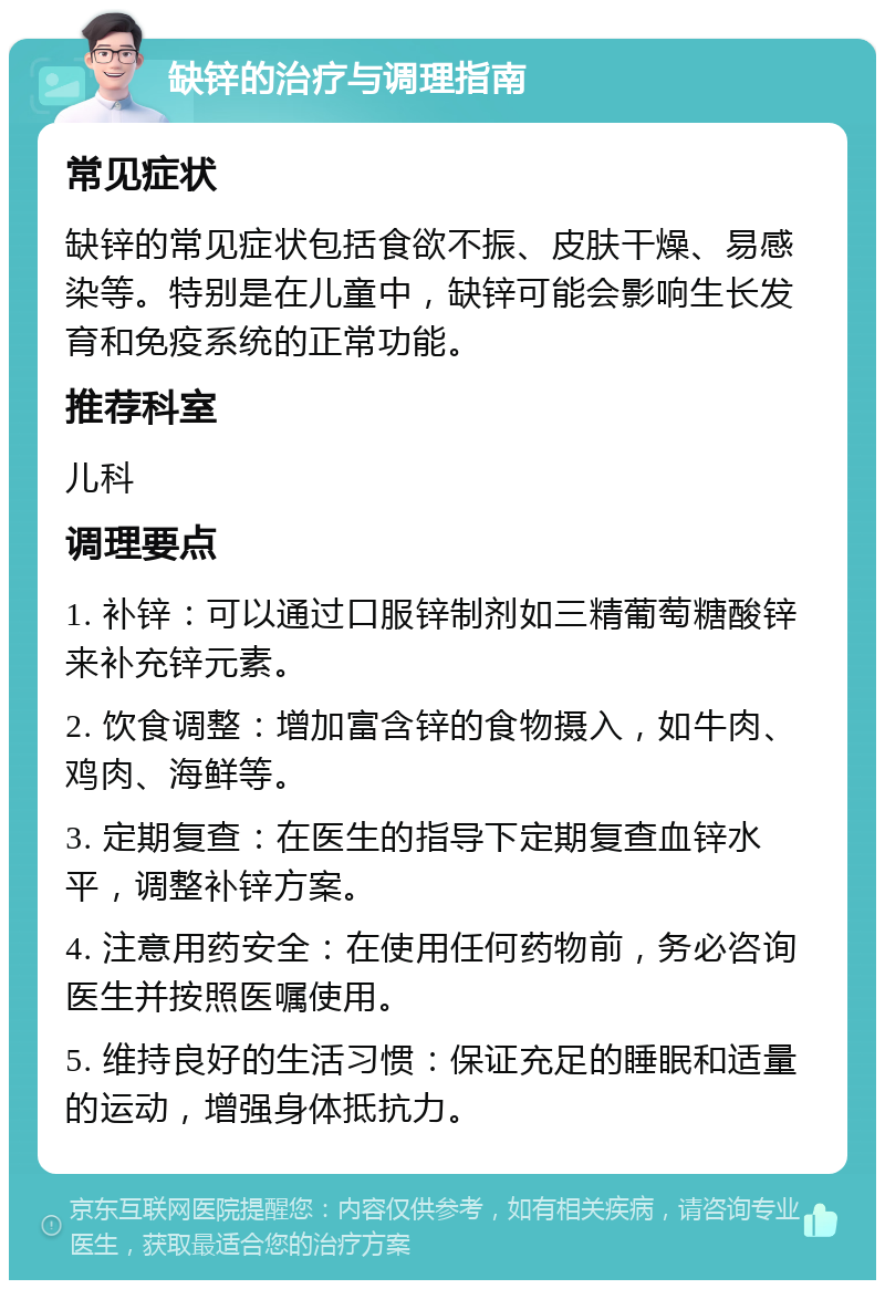 缺锌的治疗与调理指南 常见症状 缺锌的常见症状包括食欲不振、皮肤干燥、易感染等。特别是在儿童中，缺锌可能会影响生长发育和免疫系统的正常功能。 推荐科室 儿科 调理要点 1. 补锌：可以通过口服锌制剂如三精葡萄糖酸锌来补充锌元素。 2. 饮食调整：增加富含锌的食物摄入，如牛肉、鸡肉、海鲜等。 3. 定期复查：在医生的指导下定期复查血锌水平，调整补锌方案。 4. 注意用药安全：在使用任何药物前，务必咨询医生并按照医嘱使用。 5. 维持良好的生活习惯：保证充足的睡眠和适量的运动，增强身体抵抗力。