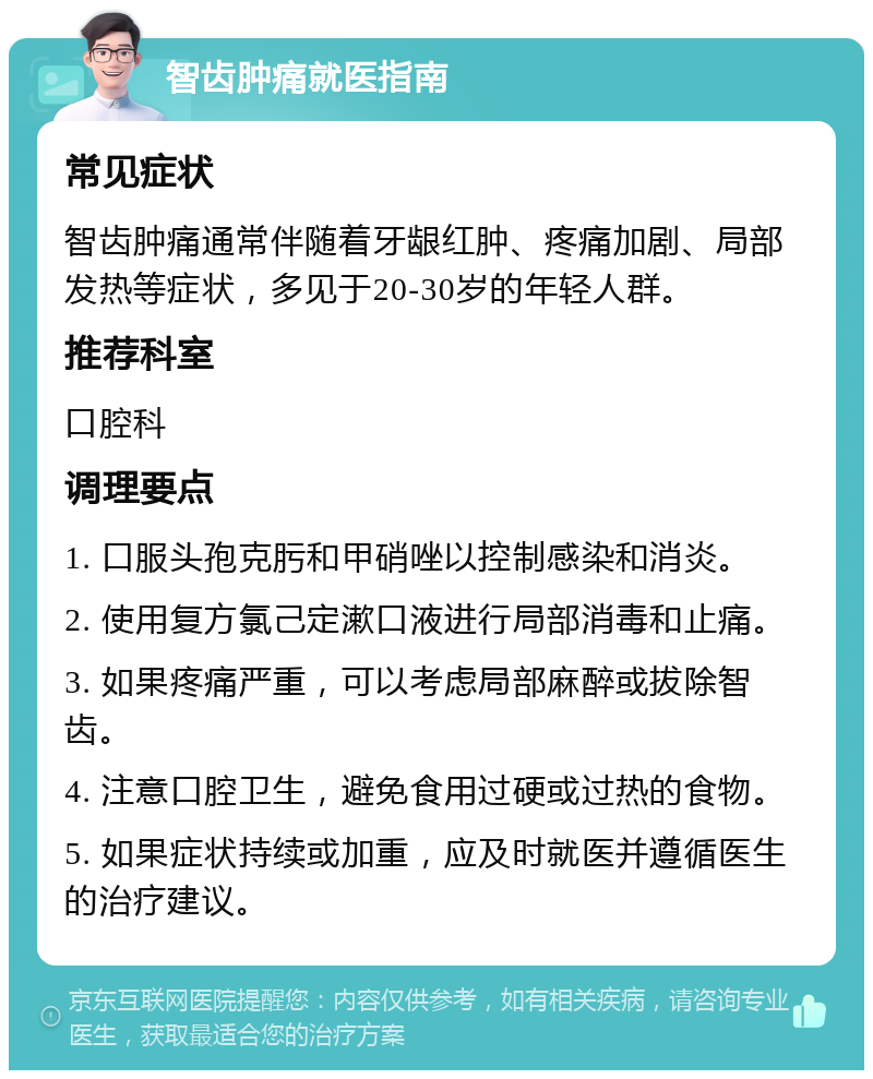 智齿肿痛就医指南 常见症状 智齿肿痛通常伴随着牙龈红肿、疼痛加剧、局部发热等症状，多见于20-30岁的年轻人群。 推荐科室 口腔科 调理要点 1. 口服头孢克肟和甲硝唑以控制感染和消炎。 2. 使用复方氯己定漱口液进行局部消毒和止痛。 3. 如果疼痛严重，可以考虑局部麻醉或拔除智齿。 4. 注意口腔卫生，避免食用过硬或过热的食物。 5. 如果症状持续或加重，应及时就医并遵循医生的治疗建议。