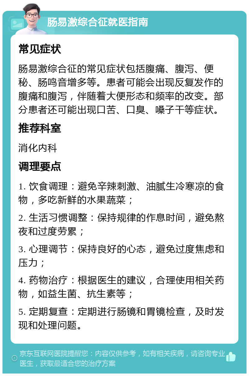 肠易激综合征就医指南 常见症状 肠易激综合征的常见症状包括腹痛、腹泻、便秘、肠鸣音增多等。患者可能会出现反复发作的腹痛和腹泻，伴随着大便形态和频率的改变。部分患者还可能出现口苦、口臭、嗓子干等症状。 推荐科室 消化内科 调理要点 1. 饮食调理：避免辛辣刺激、油腻生冷寒凉的食物，多吃新鲜的水果蔬菜； 2. 生活习惯调整：保持规律的作息时间，避免熬夜和过度劳累； 3. 心理调节：保持良好的心态，避免过度焦虑和压力； 4. 药物治疗：根据医生的建议，合理使用相关药物，如益生菌、抗生素等； 5. 定期复查：定期进行肠镜和胃镜检查，及时发现和处理问题。