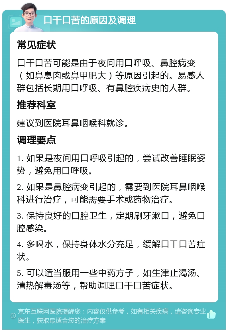 口干口苦的原因及调理 常见症状 口干口苦可能是由于夜间用口呼吸、鼻腔病变（如鼻息肉或鼻甲肥大）等原因引起的。易感人群包括长期用口呼吸、有鼻腔疾病史的人群。 推荐科室 建议到医院耳鼻咽喉科就诊。 调理要点 1. 如果是夜间用口呼吸引起的，尝试改善睡眠姿势，避免用口呼吸。 2. 如果是鼻腔病变引起的，需要到医院耳鼻咽喉科进行治疗，可能需要手术或药物治疗。 3. 保持良好的口腔卫生，定期刷牙漱口，避免口腔感染。 4. 多喝水，保持身体水分充足，缓解口干口苦症状。 5. 可以适当服用一些中药方子，如生津止渴汤、清热解毒汤等，帮助调理口干口苦症状。