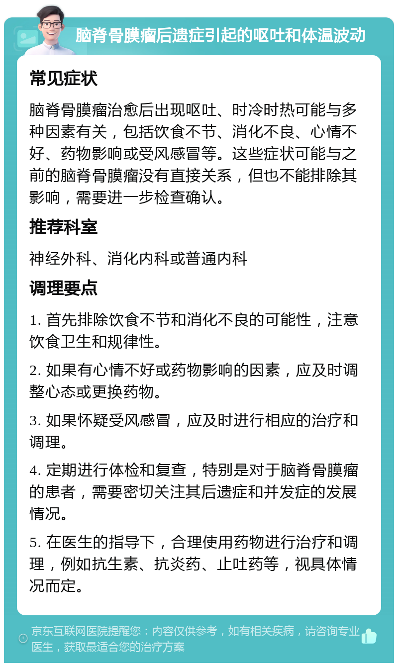 脑脊骨膜瘤后遗症引起的呕吐和体温波动 常见症状 脑脊骨膜瘤治愈后出现呕吐、时冷时热可能与多种因素有关，包括饮食不节、消化不良、心情不好、药物影响或受风感冒等。这些症状可能与之前的脑脊骨膜瘤没有直接关系，但也不能排除其影响，需要进一步检查确认。 推荐科室 神经外科、消化内科或普通内科 调理要点 1. 首先排除饮食不节和消化不良的可能性，注意饮食卫生和规律性。 2. 如果有心情不好或药物影响的因素，应及时调整心态或更换药物。 3. 如果怀疑受风感冒，应及时进行相应的治疗和调理。 4. 定期进行体检和复查，特别是对于脑脊骨膜瘤的患者，需要密切关注其后遗症和并发症的发展情况。 5. 在医生的指导下，合理使用药物进行治疗和调理，例如抗生素、抗炎药、止吐药等，视具体情况而定。