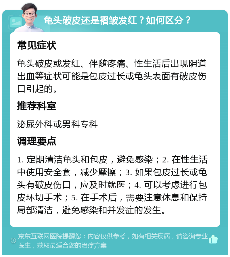 龟头破皮还是褶皱发红？如何区分？ 常见症状 龟头破皮或发红、伴随疼痛、性生活后出现阴道出血等症状可能是包皮过长或龟头表面有破皮伤口引起的。 推荐科室 泌尿外科或男科专科 调理要点 1. 定期清洁龟头和包皮，避免感染；2. 在性生活中使用安全套，减少摩擦；3. 如果包皮过长或龟头有破皮伤口，应及时就医；4. 可以考虑进行包皮环切手术；5. 在手术后，需要注意休息和保持局部清洁，避免感染和并发症的发生。