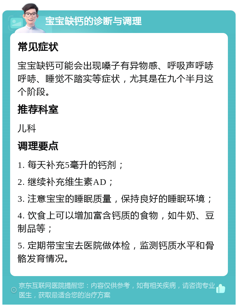 宝宝缺钙的诊断与调理 常见症状 宝宝缺钙可能会出现嗓子有异物感、呼吸声呼哧呼哧、睡觉不踏实等症状，尤其是在九个半月这个阶段。 推荐科室 儿科 调理要点 1. 每天补充5毫升的钙剂； 2. 继续补充维生素AD； 3. 注意宝宝的睡眠质量，保持良好的睡眠环境； 4. 饮食上可以增加富含钙质的食物，如牛奶、豆制品等； 5. 定期带宝宝去医院做体检，监测钙质水平和骨骼发育情况。