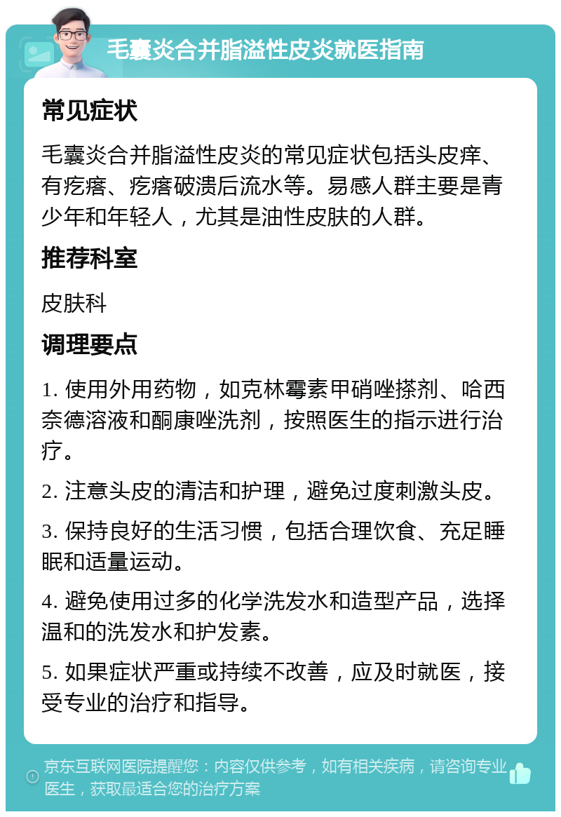 毛囊炎合并脂溢性皮炎就医指南 常见症状 毛囊炎合并脂溢性皮炎的常见症状包括头皮痒、有疙瘩、疙瘩破溃后流水等。易感人群主要是青少年和年轻人，尤其是油性皮肤的人群。 推荐科室 皮肤科 调理要点 1. 使用外用药物，如克林霉素甲硝唑搽剂、哈西奈德溶液和酮康唑洗剂，按照医生的指示进行治疗。 2. 注意头皮的清洁和护理，避免过度刺激头皮。 3. 保持良好的生活习惯，包括合理饮食、充足睡眠和适量运动。 4. 避免使用过多的化学洗发水和造型产品，选择温和的洗发水和护发素。 5. 如果症状严重或持续不改善，应及时就医，接受专业的治疗和指导。